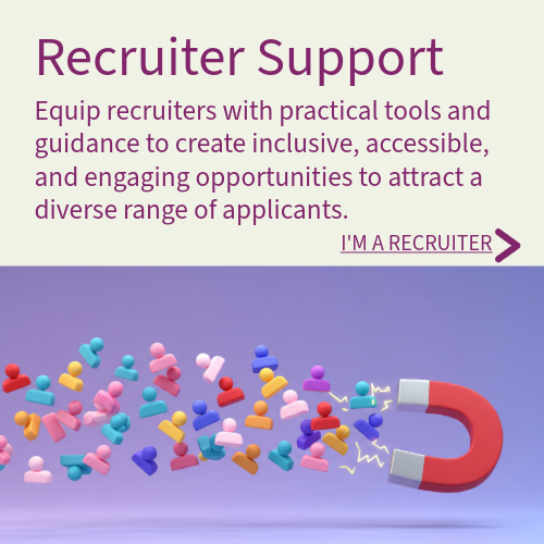 Recruiter Support - Equip recruiters with practical tools and guidance to create inclusive, accessible, and engaging opportunities to attract diverse range of applicants.